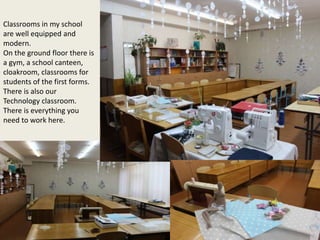 Classrooms in my school
are well equipped and
modern.
On the ground floor there is
a gym, a school canteen,
cloakroom, classrooms for
students of the first forms.
There is also our
Technology classroom.
There is everything you
need to work here.
 