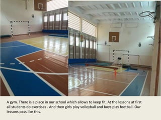 A gym. There is a place in our school which allows to keep fit. At the lessons at first
all students do exercises . And then girls play volleyball and boys play football. Our
lessons pass like this.
 