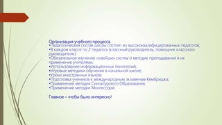 Организация учебного процесса
•Педагогический состав школы состоит из высококвалифицированных педагогов;
•В каждом классе по 2 педагога (классный руководитель, помощник классного
руководителя;)
•Обязательное изучение новейших систем и методик преподавания и их
применение учителями;
•Использование информационных технологий;
•Игровые методики обучения в начальной школе;
•Уроки иностранных языков;
•Подготовка учеников к международным экзаменам Кембриджа;
•Применение методик Сингапурского Образования;
•Применение методик Монтессори;
Главное – чтобы было интересно!
 