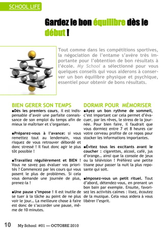 SCHOOL LIFE


                        Gardez le bon équilibre dès le
                        début !
                                Tout comme dans les compétitions sportives,
                                la négociation de l’entame s’avère très im-
                                portante pour l’obtention de bon résultats à
                                l’école. My School a sélectionné pour vous
                                quelques conseils qui vous aiderons à conser-
                                ver un bon équilibre physique et psychique,
                                essentiel pour obtenir de bons résultats.



     BIEN GERER SON TEMPS                      DORMIR POUR MÉMORISER
     ■Dès les premiers cours, il est indis-   ■Ayez un bon rythme de sommeil,
     pensable d’avoir une parfaite connais-   c’est important car cela permet d’éva-
     sance de son emploi du temps afin de     cuer, par les rêves, le stress de la jour-
     mieux le maîtriser et s’organiser.       née. Pour bien faire, il faudrait que
                                              vous dormiez entre 7 et 8 heures car
     ■Préparez-vous à l’avance: si vous votre cerveau profite de ce repos pour
     remettez tout au lendemain, vous stocker les informations importantes.
     risquez de vous retrouver débordé et
     donc stressé ! Il faut donc agir le plus ■Évitez tous les excitants avant le
     tôt possible !                           coucher : cigarettes, alcool, café, jus
                                              d’orange… ainsi que la console de jeux
     ■Travaillez régulièrement et BIEN ! ou la télévision ! Préférez une petite
     Vous ne savez pas évaluer vos priori- tisane pour passer la nuit la plus repo-
     tés ? Commencez par les cours qui vous sante qui soit.
     posent le plus de problèmes. Si cela
     vous demande une journée de plus, ■Imposez-vous un petit rituel. Tout
     prenez-la !                              d’abord, détendez-vous, en prenant un
                                              bon bain par exemple. Ensuite, favori-
     ■Une pause s’impose ! Il est inutile de sez les activités calmes : lisez, écoutez
     se tuer à la tâche au point de ne plus de la musique. Cela vous aidera à vous
     voir le jour… La meilleure chose à faire libérer l’esprit.
     est donc de s’accorder une pause, mê-
     me de 10 minutes.



10      My School #01 — OCTOBRE 2010
 