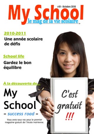 #01 - Octobre 2010




2010-2011
Une année scolaire
de défis


School life
Gardez le bon
équilibre


À la découverte de...


My
School
« success road »
 Vous avez sous vos yeux le premier
magazine gratuit de l’école ivoirienne.
 