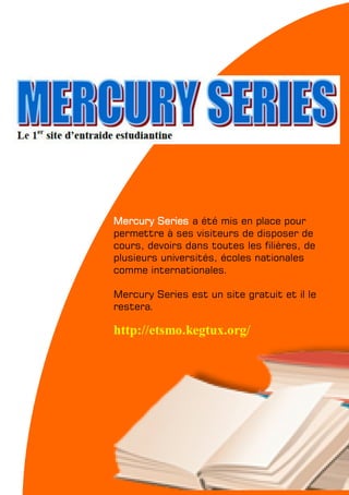 My School #04 — FEVRIER 2011 11
Mercury Series a été mis en place pour
permettre à ses visiteurs de disposer de
cours, devoirs dans toutes les filières, de
plusieurs universités, écoles nationales
comme internationales.
Mercury Series est un site gratuit et il le
restera.
http://etsmo.kegtux.org/
 