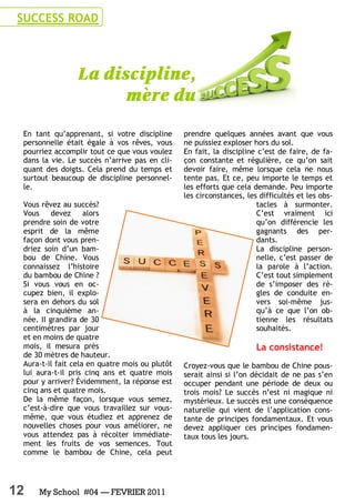 12 My School #04 — FEVRIER 2011
En tant qu’apprenant, si votre discipline
personnelle était égale à vos rêves, vous
pourriez accomplir tout ce que vous voulez
dans la vie. Le succès n’arrive pas en cli-
quant des doigts. Cela prend du temps et
surtout beaucoup de discipline personnel-
le.
Vous rêvez au succès?
Vous devez alors
prendre soin de votre
esprit de la même
façon dont vous pren-
driez soin d’un bam-
bou de Chine. Vous
connaissez l’histoire
du bambou de Chine ?
Si vous vous en oc-
cupez bien, il explo-
sera en dehors du sol
à la cinquième an-
née. II grandira de 30
centimètres par jour
et en moins de quatre
mois, il mesura près
de 30 mètres de hauteur.
Aura-t-il fait cela en quatre mois ou plutôt
lui aura-t-il pris cinq ans et quatre mois
pour y arriver? Évidemment, la réponse est
cinq ans et quatre mois.
De la même façon, lorsque vous semez,
c’est-à-dire que vous travaillez sur vous-
même, que vous étudiez et apprenez de
nouvelles choses pour vous améliorer, ne
vous attendez pas à récolter immédiate-
ment les fruits de vos semences. Tout
comme le bambou de Chine, cela peut
prendre quelques années avant que vous
ne puissiez exploser hors du sol.
En fait, la discipline c’est de faire, de fa-
çon constante et régulière, ce qu’on sait
devoir faire, même lorsque cela ne nous
tente pas. Et ce, peu importe le temps et
les efforts que cela demande. Peu importe
les circonstances, les difficultés et les obs-
tacles à surmonter.
C’est vraiment ici
qu’on différencie les
gagnants des per-
dants.
La discipline person-
nelle, c’est passer de
la parole à l’action.
C’est tout simplement
de s’imposer des rè-
gles de conduite en-
vers soi-même jus-
qu’à ce que l’on ob-
tienne les résultats
souhaités.
La consistance!
Croyez-vous que le bambou de Chine pous-
serait ainsi si l’on décidait de ne pas s’en
occuper pendant une période de deux ou
trois mois? Le succès n’est ni magique ni
mystérieux. Le succès est une conséquence
naturelle qui vient de l’application cons-
tante de principes fondamentaux. Et vous
devez appliquer ces principes fondamen-
taux tous les jours.
SUCCESS ROAD
 