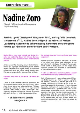 14 My School #04 — FEVRIER 2011
Nadine Zoro, vous avez intégré une école afri-
caine de leadership basée en Afrique du Sud.
Pouvez-vous nous présenter votre établissement
actuel?
African Leadership Academy est une école interna-
tionale qui regroupe d’incroyables jeunes leaders
venant d’Afrique et du monde entier, de différents
milieux mais avec une même grande passion pour
l’Afrique et un grand rêve pour son futur brillant.
Comment s’est fait le lien entre l’Academy et
vous ?
J’étais au lycée classique d’Abidjan quand tous les
meilleurs élèves de l’école ont été invités à parti-
ciper à une séance de présentation de l’African
Leadership Academy, animée par un représentant
local en Côte d’Ivoire. Il nous a encouragé à pos-
tuler pour intégrer cette école, ce que je me suis
précipitée de faire et voilà, j’y suis aujourd’hui.
Ne pensez-vous pas être trop jeune pour vous
expatrier ?
Comme je le dit toujours à mes amis, un leader
n’est jamais trop jeune pour s’éloigner de ses
parents. Car il est né pour être agent d’un change-
ment positif et doit passer par des étapes aussi
difficiles comme par exemple le détachement
d’avec sa famille et ses amis.
Y a-t-il une différence entre le système éducatif
ivoirien et celui du pays de Nelson Mandela ?
Oui, effectivement, il y a une très grande différen-
ce. D’abord, parce que c’est un système anglopho-
ne. Ensuite, parce qu’ils ne font pas que de la
théorie comme dans la plupart de nos lycées. Ici,
nous faisons aussi de la pratique, et on ne fait pas
toutes les matières mais on choisit celles qui nous
conviennent le plus. Cependant cette école ne suis
pas vraiment le système Sud-africain mais plutôt
celui des Etats-Unis. Car elle est internationale. En
plus, l’école offre des cours de leadership, d’en-
treprenariat, d’étude de l’Afrique en plus de ce
qu’on apprend dans nos pays. Je peux même dire
que le curriculum offert par l’école est unique au
monde.
Parti du Lycée Classique d’Abidjan en 2010, alors qu’elle terminait
la classe de 1ère
C, Nadine Zoro a déposé ses valises à l’African
Leadership Academy de Johannesburg. Rencontre avec une jeune
femme qui rêve d’un avenir brillant pour l’Afrique.
 