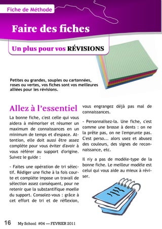 16 My School #04 — FEVRIER 2011
Petites ou grandes, souples ou cartonnées,
roses ou vertes, vos fiches sont vos meilleures
alliées pour les révisions.
La bonne fiche, c'est celle qui vous
aidera à mémoriser et résumer un
maximum de connaissances en un
minimum de temps et d'espace. At-
tention, elle doit aussi être assez
complète pour vous éviter d'avoir à
vous référer au support d'origine.
Suivez le guide :
- Faites une opération de tri sélec-
tif. Rédiger une fiche à la fois cour-
te et complète impose un travail de
sélection assez conséquent, pour ne
retenir que la substantifique moelle
du support. Consolez-vous : grâce à
cet effort de tri et de réflexion,
vous engrangez déjà pas mal de
connaissances.
- Personnalisez-la. Une fiche, c'est
comme une brosse à dents : on ne
la prête pas, on ne l'emprunte pas.
C'est perso... alors usez et abusez
des couleurs, des signes de recon-
naissance, etc.
Il n'y a pas de modèle-type de la
bonne fiche. Le meilleur modèle est
celui qui vous aide au mieux à révi-
ser.
Fiche de Méthode
 