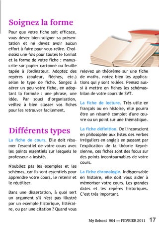 My School #04 — FEVRIER 2011 17
Pour que votre fiche soit efficace,
vous devez bien soigner sa présen-
tation et ne devez avoir aucun
effort à faire pour vous relire. Choi-
sissez une fois pour toutes le format
et la forme de votre fiche : manus-
crite sur papier cartonné ou feuille
tapée à l'ordinateur. Adoptez des
repères (couleur, flèches, etc.)
selon le type de fiche. Songez à
aérer un peu votre fiche, en adop-
tant la formule : une phrase, une
idée. Par souci d’organisation,
veillez à bien classer vos fiches
pour les retrouver facilement.
La fiche de cours. Elle doit résu-
mer l'essentiel de votre cours avec
les points essentiels sur lesquels le
professeur a insisté.
N'oubliez pas les exemples et les
schémas, car ils sont essentiels pour
apprendre votre cours, le retenir et
le réutiliser.
Dans une dissertation, à quoi sert
un argument s'il n'est pas illustré
par un exemple historique, littérai-
re, ou par une citation ? Quand vous
relevez un théorème sur une fiche
de maths, notez bien les applica-
tions qui y sont reliées. Pensez aus-
si à mettre en fiches les schémas-
bilan de votre cours de SVT.
La fiche de lecture. Très utile en
français ou en histoire, elle pourra
être un résumé complet d'une œu-
vre ou un point sur une thématique.
La fiche définition. De l'inconscient
en philosophie aux listes des verbes
irréguliers en anglais en passant par
l'explication de la théorie keyné-
sienne, ces fiches sont des focus sur
des points incontournables de votre
cours.
La fiche chronologie. Indispensable
en histoire, elle doit vous aider à
mémoriser votre cours. Les grandes
dates et les repères historiques.
C’est très important.
 