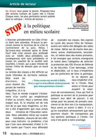 18 My School #04 — FEVRIER 2011
à la politique
en milieu scolaire
My School vous passe la plume. Proposez-nous
des articles traitant de sujets liés à l’école.
Chaque mois, les plus pertinents seront publiés
dans la rubrique « Article de lecteur ».
L’élection présidentielle en Côte d’Ivoi-
re était tant attendue. D’aucun la per-
cevait comme le terminus de la crise et
l'avènement de la paix. Hélas !
Qu’avons-nous constaté après le 2ème
tour? Une crise encore plus profonde
avec un inédit: deux présidents. Les
conséquences sont sans précédents et
toutes les couches de la société sont
touchées. L’école, qui a pour mission de
former l’élite de demain paie un lourd
tribut.
La rentrée des classes a été difficile sur
toute l'étendue du territoire national.
Déjà avant les
élections, les
cours étaient dis-
pensés de manière
irrégulière, et à la
hâte. Tout le monde craignait l’éclate-
ment d’un conflit qui empêcherait
d’aller au scrutin. Nous y sommes allés
malgré tout. Et le résultat est de très
loin de ce que nous imaginions. Le dra-
me a été d’apprendre que nous avions
deux ministres de l’Education natio-
nale. Deux adorables mères qui avaient
été mandatées, chacune de son côté,
pour nous instruire. Le problème, c’est
que l’une nous demandait d’aller à l’é-
cole tandis que l’autre nous défendait
de rejoindre nos classes. Des copines
du Lycée des jeunes filles de Yamous-
soukro ont même été délogées des salles
de classe. Même son de cloche dans plu-
sieurs autres établissements secondai-
res, et même dans des écoles primaires.
A tel enseigne que certains enseignants
se voient dans l’obligation de solliciter
la protection des FDS (Forces de Défense
et de Sécurité). C’est dommage, triste
et déplorable, car si nous n’empêchons
pas les politiciens de faire la politique,
ils ne doivent pas
nous empêcher d’al-
ler à l’école. Nous
allons à l’école pour
acquérir le maxi-
mum de connaissances. Ceux qui font la
politique se servent de la jeunesse pour
assouvir leur désir de pouvoir. Il est
temps pour les jeunes de prendre cons-
cience et de dire non à la manipulation.
Nous avons un avenir à bâtir. Il n’y a
qu’en travaillant sérieusement que nous
pourrons réussir. Ne transportons pas
nos passions politiques à l’école. Car
cela n’est point à notre avantage.
Article de lecteur
Par Carine-Prisca Leka,
Élève en Terminale A2
Au Groupe Scolaire Emmanuel
de Bonoua
Vous aussi, proposez votre
article par mail à:
myschool@live.fr
 
