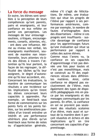 My School #04 — FEVRIER 2011 23
La force du message
En outre, les élèves sont sensi-
bles à la perception de leurs
compétences qu’ont parents,
pairs et enseignants, et leur
confiance en eux reflète en
partie ces perceptions. Les
messages de leur entourage –
soutiens, critiques, encourage-
ments, conseils, attentes, etc.
– ont donc une influence. Mê-
me au niveau non verbal, les
enseignants manifestent, sou-
vent de manière non inten-
tionnelle, leurs attentes vis-à-
vis des élèves à travers l’at-
tention qu’ils leur portent, la
façon de les regrouper, la dif-
ficulté des tâches qu’ils leur
assignent, le degré d’autono-
mie qu’ils leur accordent, etc.
Concernant les évaluations, la
manière de communiquer les
résultats a une incidence sur
les implications qu’en tirent
les élèves concernant leurs
capacités à apprendre. Par
exemple, un feed-back sous
forme de commentaires sur les
points forts et les points fai-
bles, sur les améliorations pos-
sibles d’un travail entraîne un
intérêt et une performance
ultérieurs plus élevés qu’un
feed-back sous forme de notes
ou d’appréciation générale,
même s’il s’agit de félicita-
tions. De même, une évalua-
tion qui situe les progrès de
l’élève par rapport à ses per-
formances antérieures, com-
me par exemple, le nombre de
fautes d’orthographes dans
des dissertations – même si ces
progrès sont insuffisants – sus-
cite davantage de confiance
pour les apprentissages futurs
qu’une évaluation qui situe sa
performance par rapport à
celles des autres élèves.
Comme nous l’avons vu, la
confiance en ses capacités
d’apprentissage n’est pas don-
née une fois pour toutes et
n’est pas monolithique, mais
se construit au fil des expé-
riences vécues dans différen-
tes matières. Ainsi, cette
confiance ne dépend pas ex-
clusivement de l’élève, mais
également des types de dispo-
sitifs pédagogiques mis en pla-
ce par les enseignants et des
messages communiqués par les
parents. En effet, la confiance
en soi ne provient pas seule-
ment des résultats scolaires
d’un élève, mais aussi et sur-
tout de la manière dont il per-
çoit réussites et échecs et des
implications qu’il en tire
concernant ses capacités d’ap-
prentissage.
 