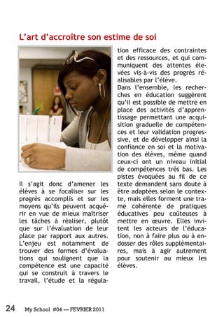 24 My School #04 — FEVRIER 2011
L’art d’accroître son estime de soi
Il s’agit donc d’amener les
élèves à se focaliser sur les
progrès accomplis et sur les
moyens qu’ils peuvent acqué-
rir en vue de mieux maîtriser
les tâches à réaliser, plutôt
que sur l’évaluation de leur
place par rapport aux autres.
L’enjeu est notamment de
trouver des formes d’évalua-
tions qui soulignent que la
compétence est une capacité
qui se construit à travers le
travail, l’étude et la régula-
tion efficace des contraintes
et des ressources, et qui com-
muniquent des attentes éle-
vées vis-à-vis des progrès ré-
alisables par l’élève.
Dans l’ensemble, les recher-
ches en éducation suggèrent
qu’il est possible de mettre en
place des activités d’appren-
tissage permettant une acqui-
sition graduelle de compéten-
ces et leur validation progres-
sive, et de développer ainsi la
confiance en soi et la motiva-
tion des élèves, même quand
ceux-ci ont un niveau initial
de compétences très bas. Les
pistes évoquées au fil de ce
texte demandent sans doute à
être adaptées selon le contex-
te, mais elles forment une tra-
me cohérente de pratiques
éducatives peu coûteuses à
mettre en œuvre. Elles invi-
tent les acteurs de l’éduca-
tion, non à faire plus ou à en-
dosser des rôles supplémentai-
res, mais à agir autrement
pour soutenir au mieux les
élèves.
 