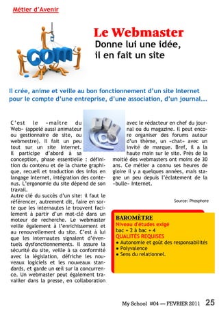 My School #04 — FEVRIER 2011 25
Source: Phosphore
C’est le «maître du
Web» (appelé aussi animateur
ou gestionnaire de site, ou
webmestre). Il fait un peu
tout sur un site Internet.
Il participe d’abord à sa
conception, phase essentielle  : défini-
tion du contenu et de la charte graphi-
que, recueil et traduction des infos en
langage Internet, intégration des conte-
nus. L’ergonomie du site dépend de son
travail.
Autre clé du succès d’un site: il faut le
référencer, autrement dit, faire en sor-
te que les internautes le trouvent faci-
lement à partir d’un mot-clé dans un
moteur de recherche. Le webmaster
veille également à l’enrichissement et
au renouvellement du site. C’est à lui
que les internautes signalent d’éven-
tuels dysfonctionnements. Il assure la
sécurité du site, veille à sa conformité
avec la législation, défriche les nou-
veaux logiciels et les nouveaux stan-
dards, et garde un œil sur la concurren-
ce. Un webmaster peut également tra-
vailler dans la presse, en collaboration
avec le rédacteur en chef du jour-
nal ou du magazine. Il peut enco-
re organiser des forums autour
d’un thème, un «chat» avec un
invité de marque. Bref, il a la
haute main sur le site. Près de la
moitié des webmasters ont moins de 30
ans. Ce métier a connu ses heures de
gloire il y a quelques années, mais sta-
gne un peu depuis l’éclatement de la
«bulle» Internet.
Métier d’Avenir
Donne lui une idée,
il en fait un site
Il crée, anime et veille au bon fonctionnement d’un site Internet
pour le compte d’une entreprise, d’une association, d’un journal...
Niveau d'études exigé
bac + 2 à bac + 4
QUALITÉS REQUISES
● Autonomie et goût des responsabilités
● Polyvalence
● Sens du relationnel.
 