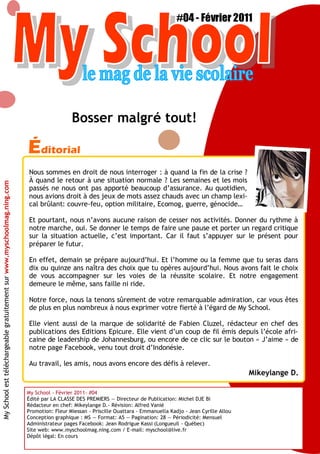 My School #04 — FEVRIER 2011 3
Éditorial
My School - Février 2011- #04
Édité par LA CLASSE DES PREMIERS — Directeur de Publication: Michel DJE Bi
Rédacteur en chef: Mikeylange D.- Révision: Alfred Vanié
Promotion: Fleur Miessan - Priscille Ouattara - Emmanuella Kadjo - Jean Cyrille Allou
Conception graphique : MS — Format: A5 — Pagination: 28 — Périodicité: Mensuel
Administrateur pages Facebook: Jean Rodrigue Kassi (Longueuil - Québec)
Site web: www.myschoolmag.ning.com / E-mail: myschool@live.fr
Dépôt légal: En cours
Nous sommes en droit de nous interroger : à quand la fin de la crise ?
À quand le retour à une situation normale ? Les semaines et les mois
passés ne nous ont pas apporté beaucoup d’assurance. Au quotidien,
nous avions droit à des jeux de mots assez chauds avec un champ lexi-
cal brûlant: couvre-feu, option militaire, Ecomog, guerre, génocide…
Et pourtant, nous n’avons aucune raison de cesser nos activités. Donner du rythme à
notre marche, oui. Se donner le temps de faire une pause et porter un regard critique
sur la situation actuelle, c’est important. Car il faut s’appuyer sur le présent pour
préparer le futur.
En effet, demain se prépare aujourd’hui. Et l’homme ou la femme que tu seras dans
dix ou quinze ans naîtra des choix que tu opères aujourd’hui. Nous avons fait le choix
de vous accompagner sur les voies de la réussite scolaire. Et notre engagement
demeure le même, sans faille ni ride.
Notre force, nous la tenons sûrement de votre remarquable admiration, car vous êtes
de plus en plus nombreux à nous exprimer votre fierté à l’égard de My School.
Elle vient aussi de la marque de solidarité de Fabien Cluzel, rédacteur en chef des
publications des Editions Epicure. Elle vient d’un coup de fil émis depuis l’école afri-
caine de leadership de Johannesburg, ou encore de ce clic sur le bouton « J’aime » de
notre page Facebook, venu tout droit d’Indonésie.
Au travail, les amis, nous avons encore des défis à relever.
Mikeylange D.
Bosser malgré tout!
#04 - Février 2011
MySchoolesttéléchargeablegratuitementsurwww.myschoolmag.ning.com
 