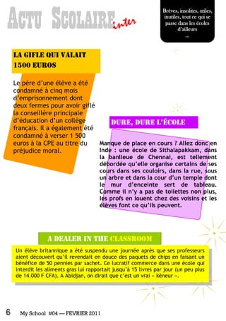 6 My School #04 — FEVRIER 2011
Manque de place en cours ? Allez donc en
Inde : une école de Sithalapakkam, dans
la banlieue de Chennai, est tellement
débordée qu’elle organise certains de ses
cours dans ses couloirs, dans la rue, sous
un arbre et dans la cour d’un temple dont
le mur d’enceinte sert de tableau.
Comme il n’y a pas de toilettes non plus,
les profs en louent chez des voisins et les
élèves font ce qu’ils peuvent.
Dure, Dure l’école
AAACTUCTUCTU SSSCOLAIRECOLAIRECOLAIREinter
A dealer in the classroom
Brèves, insolites, utiles,
inutiles, tout ce qui se
passe dans les écoles
d’ailleurs
...
Un élève britannique a été suspendu une journée après que ses professeurs
aient découvert qu’il revendait en douce des paquets de chips en faisant un
bénéfice de 50 pennies par sachet. Ce lucratif commerce dans une école qui
interdit les aliments gras lui rapportait jusqu’à 15 livres par jour (un peu plus
de 14.000 F CFA). A Abidjan, on dirait que c’est un vrai « kèneur ».
La gifle qui valait
1500 euros
Le père d’une élève a été
condamné à cinq mois
d’emprisonnement dont
deux fermes pour avoir giflé
la conseillère principale
d’éducation d’un collège
français. Il a également été
condamné à verser 1 500
euros à la CPE au titre du
préjudice moral.
 
