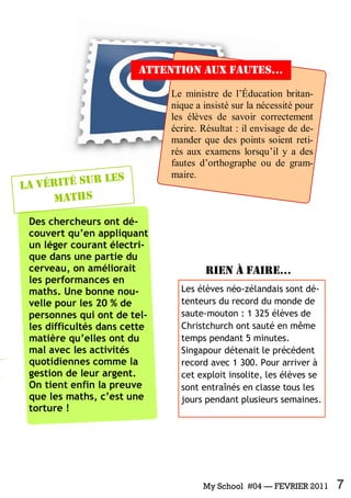 My School #04 — FEVRIER 2011 7
Le ministre de l’Éducation britan-
nique a insisté sur la nécessité pour
les élèves de savoir correctement
écrire. Résultat : il envisage de de-
mander que des points soient reti-
rés aux examens lorsqu’il y a des
fautes d’orthographe ou de gram-
maire.
Des chercheurs ont dé-
couvert qu’en appliquant
un léger courant électri-
que dans une partie du
cerveau, on améliorait
les performances en
maths. Une bonne nou-
velle pour les 20 % de
personnes qui ont de tel-
les difficultés dans cette
matière qu’elles ont du
mal avec les activités
quotidiennes comme la
gestion de leur argent.
On tient enfin la preuve
que les maths, c’est une
torture !
La vérité sur les
maths
Les élèves néo-zélandais sont dé-
tenteurs du record du monde de
saute-mouton : 1 325 élèves de
Christchurch ont sauté en même
temps pendant 5 minutes.
Singapour détenait le précédent
record avec 1 300. Pour arriver à
cet exploit insolite, les élèves se
sont entraînés en classe tous les
jours pendant plusieurs semaines.
Rien à faire...
Attention aux fautes...
 