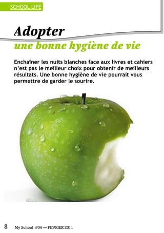 8 My School #04 — FEVRIER 2011
Enchaîner les nuits blanches face aux livres et cahiers
n’est pas le meilleur choix pour obtenir de meilleurs
résultats. Une bonne hygiène de vie pourrait vous
permettre de garder le sourire.
SCHOOL LIFE
 