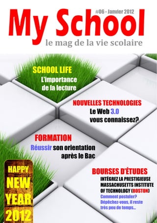 #06 - Janvier 2012




             le mag de la vie scolaire


        SCHOOL LIFE
           L’importance
           de la lecture

                       NOUVELLES TECHNOLOGIES
                            Le Web 3.0
                            vous connaissez?

         FORMATION
        Réussir son orientation
                  après le Bac

HAPPY                        BOURSES D’ÉTUDES
                                    INTÉGREZ LA PRESTIGIEUSE
NEW                                 MASSACHUSETTS INSTITUTE
                                    OF TECHNOLOGY (BOSTON)

YEAR                                Comment postuler?
                                    Dépêchez-vous, il reste
                                    très peu de temps...

2012
 