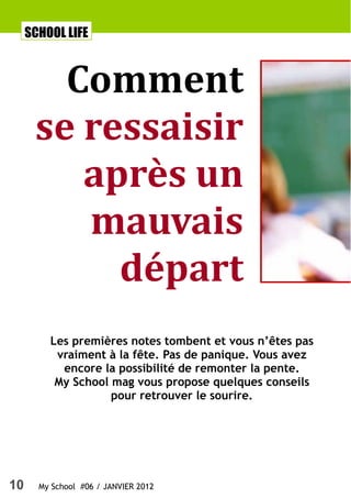 SCHOOL LIFE



        Comment
      se ressaisir
         après un
         mauvais
           départ
         Les premières notes tombent et vous n’êtes pas
          vraiment à la fête. Pas de panique. Vous avez
           encore la possibilité de remonter la pente.
          My School mag vous propose quelques conseils
                    pour retrouver le sourire.




10     My School #06 / JANVIER 2012
 