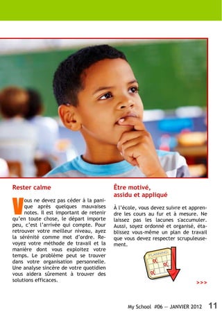 Rester calme                              Être motivé,
                                          assidu et appliqué

V
     ous ne devez pas céder à la pani-
     que après quelques mauvaises         À l’école, vous devez suivre et appren-
     notes. Il est important de retenir   dre les cours au fur et à mesure. Ne
qu’en toute chose, le départ importe      laissez pas les lacunes s'accumuler.
peu, c’est l’arrivée qui compte. Pour     Aussi, soyez ordonné et organisé, éta-
retrouver votre meilleur niveau, ayez     blissez vous-même un plan de travail
la sérénité comme mot d’ordre. Re-        que vous devez respecter scrupuleuse-
voyez votre méthode de travail et la      ment.
manière dont vous exploitez votre
temps. Le problème peut se trouver
dans votre organisation personnelle.
Une analyse sincère de votre quotidien
vous aidera sûrement à trouver des
solutions efficaces.
                                                                            >>>


                                               My School #06 — JANVIER 2012         11
 