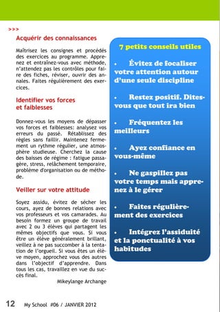 >>>
  Acquérir des connaissances
     Maîtrisez les consignes et procédés
                                                   7 petits conseils utiles
     des exercices au programme. Appre-
     nez et entraînez-vous avec méthode,       •   Évitez de focaliser
     n’attendez pas les contrôles pour fai-
     re des fiches, réviser, ouvrir des an-    votre attention autour
     nales. Faites régulièrement des exer-     d’une seule discipline
     cices.
                                               •  Restez positif. Dites-
     Identifier vos forces
     et faiblesses                             vous que tout ira bien

     Donnez-vous les moyens de dépasser        •  Fréquentez les
     vos forces et faiblesses: analysez vos
     erreurs du passé. Rétablissez des         meilleurs
     règles sans faillir. Maintenez ferme-
     ment un rythme régulier, une atmos-       •  Ayez confiance en
     phère studieuse. Cherchez la cause
     des baisses de régime : fatigue passa-    vous-même
     gère, stress, relâchement temporaire,
     problème d'organisation ou de métho-
                                               •   Ne gaspillez pas
     de.
                                               votre temps mais appre-
     Veiller sur votre attitude                nez à le gérer
     Soyez assidu, évitez de sécher les
     cours, ayez de bonnes relations avec      •  Faites régulière-
     vos professeurs et vos camarades. Au      ment des exercices
     besoin formez un groupe de travail
     avec 2 ou 3 élèves qui partagent les
     mêmes objectifs que vous. Si vous         •    Intégrez l’assiduité
     être un élève généralement brillant,      et la ponctualité à vos
     veillez à ne pas succomber à la tenta-
     tion de l’orgueil. Si vous êtes un élè-   habitudes
     ve moyen, approchez vous des autres
     dans l’objectif d’apprendre. Dans
     tous les cas, travaillez en vue du suc-
     cès final.
                       Mikeylange Archange



12      My School #06 / JANVIER 2012
 