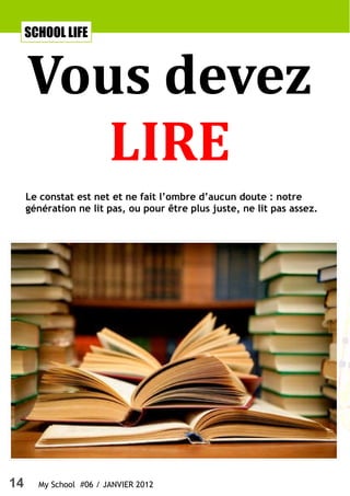 SCHOOL LIFE



     Vous devez
        LIRE
     Le constat est net et ne fait l’ombre d’aucun doute : notre
     génération ne lit pas, ou pour être plus juste, ne lit pas assez.




14     My School #06 / JANVIER 2012
 