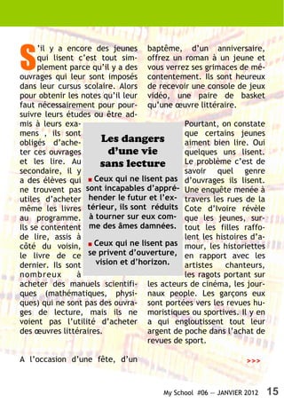 S
      ’il y a encore des jeunes baptême, d’un anniversaire,
      qui lisent c’est tout sim- offrez un roman à un jeune et
      plement parce qu’il y a des vous verrez ses grimaces de mé-
ouvrages qui leur sont imposés contentement. Ils sont heureux
dans leur cursus scolaire. Alors de recevoir une console de jeux
pour obtenir les notes qu’il leur vidéo, une paire de basket
faut nécessairement pour pour- qu’une œuvre littéraire.
suivre leurs études ou être ad-
mis à leurs exa-                              Pourtant, on constate
mens , ils sont                               que certains jeunes
obligés d’ache-        Les dangers            aiment bien lire. Oui
ter ces ouvrages          d’une vie           quelques uns lisent.
et les lire. Au        sans lecture           Le problème c’est de
secondaire, il y                              savoir quel genre
a des élèves qui ■ Ceux qui ne lisent pas d’ouvrages ils lisent.
ne trouvent pas sont incapables d’appré- Une enquête menée à
utiles d’acheter hender le futur et l’ex- travers les rues de la
même les livres térieur, ils sont réduits Cote d’Ivoire révèle
au programme. à tourner sur eux com- que les jeunes, sur-
Ils se contentent me des âmes damnées. tout les filles raffo-
de lire, assis à                              lent les histoires d’a-
côté du voisin,    ■ Ceux qui ne lisent pas mour, les historiettes
le livre de ce se privent d’ouverture, en rapport avec les
dernier. Ils sont     vision et d’horizon.    artistes    chanteurs,
nombreux         à                            les ragots portant sur
acheter des manuels scientifi- les acteurs de cinéma, les jour-
ques (mathématiques, physi- naux people. Les garçons eux
ques) qui ne sont pas des ouvra- sont portées vers les revues hu-
ges de lecture, mais ils ne moristiques ou sportives. Il y en
voient pas l’utilité d’acheter a qui engloutissent tout leur
des œuvres littéraires.             argent de poche dans l’achat de
                                    revues de sport.

A l’occasion d’une fête, d’un                                   >>>


                                        My School #06 — JANVIER 2012    15
 