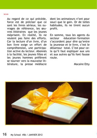 >>>
     Au regard de ce qui précède,          dont les animateurs n’ont pour
     force est de préciser que ce          souci que le gain. Or de telles
     sont les livres sérieux, les ou-      habitudes, ils ne tirent aucun
     vrages de référence, les œu-          profit.
     vres littéraires que les jeunes
     méprisent. En réalité, ils ne         En somme, tous les agents du
     veulent pas faire des efforts.        secteur    éducation‑formation
     Car la lecture d’un livre, d’un       s’accordent pour dire qu’entre
     bon livre exige un effort de          la jeunesse et le livre, c’est le
     compréhension, une participa-         désamour total. C’est pour ce-
     tion active du lecteur. Abonnés       la qu’il faut expliquer aux uns
     à la facilité, les jeunes filles et   et aux autres qu’ils font fausse
     les jeunes hommes préfèrent           route.
     se tourner vers la mauvaise lit-
     térature, la presse médiocre                              Macaire Etty




16      My School #06 / JANVIER 2012
 