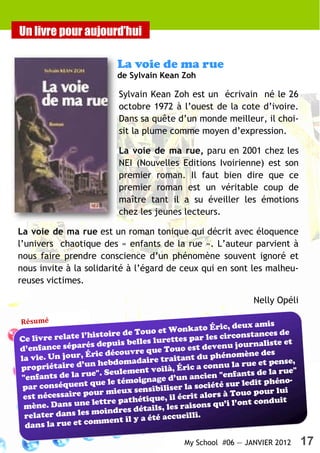 Un livre pour aujourd’hui

                          La voie de ma rue
                          de Sylvain Kean Zoh

                           Sylvain Kean Zoh est un écrivain né le 26
                           octobre 1972 à l’ouest de la cote d’ivoire.
                           Dans sa quête d’un monde meilleur, il choi-
                           sit la plume comme moyen d’expression.

                           La voie de ma rue, paru en 2001 chez les
                           NEI (Nouvelles Editions Ivoirienne) est son
                           premier roman. Il faut bien dire que ce
                           premier roman est un véritable coup de
                           maître tant il a su éveiller les émotions
                           chez les jeunes lecteurs.

La voie de ma rue est un roman tonique qui décrit avec éloquence
l’univers chaotique des « enfants de la rue ». L’auteur parvient à
nous faire prendre conscience d’un phénomène souvent ignoré et
nous invite à la solidarité à l’égard de ceux qui en sont les malheu-
reuses victimes.

                                                                Nelly Opéli

Résumé
                                                         , deux amis
                                      et Wonkato Éric
                l’histoire de Touo                          onstances de
Ce livre relate                        rettes par les circ
                   s depuis belles lu                       journaliste et
d’enfance séparé                       Touo est devenu
                    ic découvre que                           ène des
la vie. Un jour, Ér bdomadaire traitant du phénom
                     he                                           et pense,
propriétaire d’un                             ic a connu la rue
                   e". Seulement voilà, Ér                           la rue"
"enfants de la ru                                 cien "enfants de
                   que le témoignage d’un an                           éno-
 par conséquent                                    ciété sur ledit ph
                    ur mieux   sensibiliser la so                      lui
 est nécessaire po                                  ors à Touo pour
                   lettre path  étique, il écrit al           nt conduit
 mène. Dans une                         les raisons qu’i l’o
                   m  oindres détails,
 relater dans les           il y a été accueilli
                                                 .
 dans la  rue et comment

                                             My School #06 — JANVIER 2012      17
 