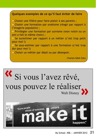 Quelques exemples de ce qu’il faut éviter de faire

  > Choisir une filière pour faire plaisir à ses parents ;
  > Choisir une formation par snobisme (réagir par rapport à
  l’imagerie populaire) ;
  > Privilégier une formation par suivisme (mon voisin ou un
  ami a fait le même choix) ;
  > Se surestimer par rapport à un métier (c’est trop petit
  pour moi !)
  > Se sous-estimer par rapport à une formation (c’est trop
  dur pour moi !)
  > Choisir un métier par dépit ou par désespoir.
                                              Charles Sébé Zoko




« Si vous l’avez rêvé,
vous pouvez le réaliser
                                         Walt Disney
                                                          »

                                    My School #06 — JANVIER 2012   21
 