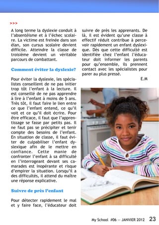 >>>
A long terme la dyslexie conduit à      suivre de près les apprenants. De
l’absentéisme et à l’échec scolai-      là, il est évident qu’une classe à
re. La victime est freinée dans son     effectif réduit contribue à perce-
élan, son cursus scolaire devient       voir rapidement un enfant dyslexi-
difficile. Atteindre la classe de       que. Dès que cette difficulté est
troisième devient un véritable          identifiée chez l’enfant l’éduca-
parcours de combattant.                 teur doit informer les parents
                                        pour qu’ensemble, ils prennent
Comment éviter la dyslexie?             contact avec les spécialistes pour
                                        parer au plus pressé.
Pour éviter la dyslexie, les spécia-                                   E.M
listes conseillent de ne pas initier
trop tôt l’enfant à la lecture. Il
est conseillé de ne pas apprendre
à lire à l’enfant à moins de 5 ans.
Très tôt, il faut faire le lien entre
ce que l’enfant entend, ce qu’il
voit et ce qu’il doit écrire. Pour
être efficace, il faut que l’appren-
tissage se fasse par petits pas. Il
ne faut pas se précipiter et tenir
compte des besoins de l’enfant.
En situation de classe, il faut évi-
ter de culpabiliser l’enfant dy-
slexique afin de le mettre en
confiance. Cette manie de
confronter l’enfant à sa difficulté
en l’interrogeant devant ses ca-
marades est inopérante et risque
d’empirer la situation. Lorsqu’il a
des difficultés, il attend du maître
une réponse explicative.

Suivre de près l’enfant

Pour détecter rapidement le mal
et y faire face, l’éducateur doit


                                             My School #06 — JANVIER 2012    23
 