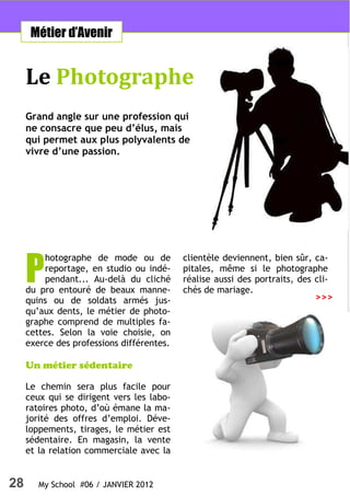 Métier d’Avenir


     Le Photographe
     Grand angle sur une profession qui
     ne consacre que peu d’élus, mais
     qui permet aux plus polyvalents de
     vivre d’une passion.




     P
          hotographe de mode ou de         clientèle deviennent, bien sûr, ca-
          reportage, en studio ou indé-    pitales, même si le photographe
          pendant... Au-delà du cliché     réalise aussi des portraits, des cli-
     du pro entouré de beaux manne-        chés de mariage.
     quins ou de soldats armés jus-                                         >>>
     qu’aux dents, le métier de photo-
     graphe comprend de multiples fa-
     cettes. Selon la voie choisie, on
     exerce des professions différentes.

     Un métier sédentaire

     Le chemin sera plus facile pour
     ceux qui se dirigent vers les labo-
     ratoires photo, d’où émane la ma-
     jorité des offres d’emploi. Déve-
     loppements, tirages, le métier est
     sédentaire. En magasin, la vente
     et la relation commerciale avec la


28      My School #06 / JANVIER 2012
 