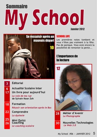 Sommaire



                                                        Janvier 2012

                  Se ressaisir après un SCHOOL LIFE
                       mauvais départ Les premières
                                        vous n’êtes pas
                                                            notes tombent et
                                                            vraiment à la fête.
                                           Pas de panique. Vous avez encore la
                                      10   possibilité de remonter la pente...


                                           L’importance de
                                           la lecture

                                           12


3   Éditorial
                                           10
 6 Actualité Scolaire Inter
17 Un livre pour aujourd’hui
    La voie de ma rue
    de Sylvain Kean Zoh

18 Formation
    Réussir son orientation après le Bac
22 Comprendre                                    Métier d’Avenir
    La dyslexie
                                           28
                                                 Le Photographe
25 Mini Quizz
26 Coaching                                30    Nouvelles Technologies
    Le coaching scolaire                         Le Web 3.0


                                            My School #06 — JANVIER 2012     5
 