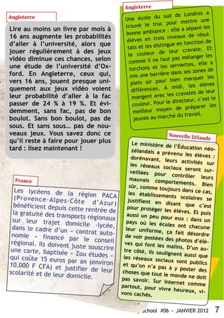 Angleterre
                                                                                    s a
                                                                   sud de Londre
Angleterre                                      Une école du                        une
                                                                     pour mettre
                                                trouvé le truc                    ré les
Lire au moins un livre par mois à                               ce : elle a sépa
                                                bonne ambian                      résul-
16 ans augmente les probabilités                                  s niveaux de
                                                 élèves en troi                    on de
d’aller à l’université, alors que                                 ingue en foncti
                                                 tats et les dist                  e. Et
jouer régulièrement à des jeux                                        leur cravat
                                                 la couleur de                       r les
vidéo diminue ces chances, selon                                    ut pas mélange
                                                  comme il ne fa                   elle a
une étude de l’université d’Ox-                                     s serviettes,
                                                  torchons et le                   nes de
ford. En Angleterre, ceux qui,                                     re dans ses zo
                                                  mis une barriè                        les
vers 16 ans, jouent presque uni-                                       bien marquer
                                                   plein air pour                   élèves
quement aux jeux vidéo voient                                      À midi, les
                                                   différences.                        leur
                                                                     les cravates de
leur probabilité d’aller à la fac                  mangent avec                      est le
                                                                    le directeur, c’
passer de 24 % à 19 %. Et évi-                      couleur. Pour                    er les
                                                                     en de prépar
demment, sans fac, pas de bon                       meilleur moy
                                                                     ché du travail.
boulot. Sans bon boulot, pas de                     jeunes au mar
sous. Et sans sous… pas de nou-
veaux jeux. Vous savez donc ce                                       Nouvelle Zél
                                                                                  ande
qu’il reste à faire pour jouer plus                  Le ministère de
tard : lisez maintenant !                                               l’Éducation néo-
                                                     zélandais a prév
                                                                        enu les élèves
                                                    dorénavant, le                         :
                                                                      urs activités su
                                                    les réseaux so                        r
                                                                     ciaux seront su
                                                    veillées pour                        r-
                                                                       contrôler leur
  France                                            mauvais compo                         s
                                                                       rtements. Bien
                                                   sûr, comme touj
   Les lycéens de la                                                  ours dans ce ca
                              région PACA          les établissem                       s,
   (P ro ve nc e- Al pe s-                                          ents scolaires
                           Cô te d’ Az ur )       justifient en                        se
  bénéficient depuis                                                disant que c’
                                                  pour protéger                      est
                          cette rentrée de                         les élèves. Et pu
  la gratuité des tran                            aussi un peu po                      is
                          sports régionaux                           ur eux : dans
  sur leur trajet do                             pays où les éc                      un
                            micile -lycée,                         oles ont chacun
 dans le cadre d’un                              leur uniforme,                        e
                           « contrat auto-                          ça fait désord
 nomie » financé                                de voir postées                      re
                          par le conseil                            des photos d’él
                                                                                     è-
 régional. Ils doiven                           ves qui font le
                         t juste souscrire                       s malins. D’un
                                                                                   au-
 une carte, baptisée                            tre côté, ils so
                           « Zou études »                        ulignent aussi qu
                                                                                     e
qui coûte 15 euros                             les réseaux so
                                                                 ciaux sont publ
                         par an (environ                                           ics
10.000 F CFA) et ju                            et qu’on n’a pa
                                                                  s à y poster de
                           stifier de leur     choses que tout                       s
scolarité et de leur                                              le monde ne do
                         domicile.            pas savoir. Sur                       it
                                                                   Internet comm
                                              partout, pour                         e
                                                                vivre heureux,
                                              vons cachés.                        vi-


                                                    My School #06 — JANVIER 2012           7
 