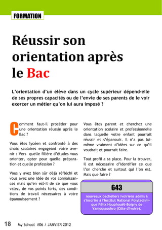 18 My School #06 / JANVIER 2012
C
omment faut-il procéder pour
une orientation réussie après le
Bac ?
Vous êtes lycéen et confronté à des
choix scolaires engageant votre ave-
nir : Vers quelle filière d’études vous
orienter, opter pour quelle prépara-
tion et quelle profession ?
Vous y avez bien sûr déjà réfléchi et
vous avez une idée de vos connaissan-
ces mais qu’en est-il de ce que vous
valez, de vos points forts, des condi-
tions de travail nécessaires à votre
épanouissement ?
Vous êtes parent et cherchez une
orientation scolaire et professionnelle
dans laquelle votre enfant pourrait
réussir et s’épanouir. Il n’a pas lui-
même vraiment d’idées sur ce qu’il
voudrait et pourrait faire.
Tout profil a sa place. Pour la trouver,
il est nécessaire d’identifier ce que
l’on cherche et surtout qui l’on est.
Mais que faire ?
FORMATION
Réussir son
orientation après
le Bac
L’orientation d’un élève dans un cycle supérieur dépend-elle
de ses propres capacités ou de l’envie de ses parents de le voir
exercer un métier qu’on lui aura imposé ?
nouveaux bacheliers ivoiriens admis à
s'inscrire à l'Institut National Polytechni-
que Félix Houphouët-Boigny de
Yamoussoukro (Côte d'Ivoire).
643
 