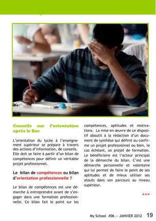 My School #06 — JANVIER 2012 19
Conseils sur l’orientation
après le Bac
L’orientation du lycée à l’enseigne-
ment supérieur se prépare à travers
des actions d’information, de conseils.
Elle doit se faire à partir d’un bilan de
compétences pour définir un véritable
projet professionnel.
Le bilan de compétences ou bilan
d’orientation professionnelle ?
Le bilan de compétences est une dé-
marche à entreprendre avant de s’en-
gager dans une formation profession-
nelle. Ce bilan fait le point sur les
compétences, aptitudes et motiva-
tions. La mise en œuvre de ce disposi-
tif aboutit à la rédaction d’un docu-
ment de synthèse qui définit ou confir-
me un projet professionnel ou bien, le
cas échéant, un projet de formation.
Le bénéficiaire est l’acteur principal
de la démarche du bilan. C’est une
démarche personnelle et volontaire
qui lui permet de faire le point de ses
aptitudes et de mieux utiliser ses
atouts dans son parcours au niveau
supérieur.
>>>
 