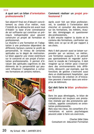 20 My School #06 / JANVIER 2012
A quoi sert un bilan d’orientation
professionnelle ?
Son objectif final est d’aboutir concrè-
tement au choix d’un métier, mais
l’intérêt de la démarche est avant tout
d’établir la base d’une connaissance
de soi suffisante qui constitue un pré-
requis indispensable pour pouvoir
construire un projet de formation et
professionnel.
La réussite à une formation et l’adap-
tation à une profession dépendent de
différents facteurs comme le profil de
personnalité, le niveau de certaines
aptitudes ou le degré de motivation.
Le bilan apporte une vision extérieure
sur le concerné et son projet d’orien-
tation professionnelle. Il permet d’é-
valuer des aptitudes cognitives et des
éléments de la personnalité qui peu-
vent influencer l’adaptation à certai-
nes formations et certains métiers.
Comment réaliser un projet pro-
fessionnel ?
Après avoir fait son bilan profession-
nel, le candidat à l’orientation doit
chercher et consulter des documents
sur les formations, les métiers, écou-
ter des témoignages et questionner
des professionnels.
Il doit ensuite repérer la durée et le
contenu des formations, confronter ses
idées avec ce qui se dit par rapport à
ses choix.
Mais il doit pouvoir aussi se laisser sur-
prendre par un secteur, un métier,
une formation auxquels il ne pensait
pas spontanément et regarder autre-
ment le monde de l’entreprise. Il doit
imaginer qu’un métier peut s’exercer
dans des environnements très diffé-
rents, découvrir, par exemple, que les
fonctions de gestion s’exercent aussi
dans un établissement hospitalier, que
les fonctions de création et d’innova-
tion peuvent s’exercer dans une entre-
prise de bâtiment.
Qui doit faire le bilan profession-
nel ?
Dans les pays développés, le bilan de
compétences est toujours une presta-
tion réalisée par des prestataires spé-
cialisés, appelés consultants en orien-
tation professionnelle.
Mais sous nos cieux, les conseillers d’o-
rientations et autres psychologues
peuvent aider à faire ces exercices.
Charles Sébé Zoko
Consultant en éducation-Formation
>>>
 