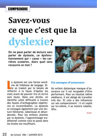 22 My School #06 / JANVIER 2012
COMPRENDRE
Savez-vous
ce que c’est que la
dyslexie?
On ne peut parler de lecture sans
parler de dyslexie, ce dysfonc-
tionnement qui « casse » les car-
rières scolaires. Alors quel sens
recouvre ce mot ?
L
a dyslexie est une forme extrê-
me de faiblesse de langage. El-
le se traduit par le besoin de
réfléchir à la façon d’épeler les
mots avant de pouvoir lire et écrire
sans faute. Dans une dictée, on
identifie cette difficulté à travers
des fautes d’orthographes répétiti-
ves et incontrôlables. La dyslexie
se conjugue également par une lec-
ture hésitante, laborieuse et désor-
donnée. Pour les enfants atteints
par la dyslexie, l’apprentissage tra-
ditionnel comme cela se passe dans
les écoles est insuffisant.
Un manque d’assurance
Un enfant dyslexique manque d’as-
surance car il est incapable d’être
performant. Pour un résultat même
médiocre, il est obligé de travailler
très dur. Et cela a des influences
sur son comportement : il vit replié
sur lui-même, il se montre rebelle,
têtu.
>>>
 