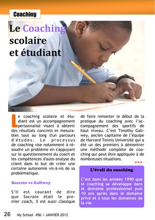 26 My School #06 / JANVIER 2012
Coaching
Le Coaching
scolaire
et étudiant
L
e coaching scolaire et étu-
diant est un accompagnement
personnalisé visant à obtenir
des résultats concrets et mesura-
bles tout au long d'un parcours
d ' é t u d e s . L e p r o c e s s u s
de coaching vise notamment à ré-
soudre un problème en s'appuyant
sur le questionnement du coach et
les compétences d'auto-analyse du
client dans le but de créer une
certaine autonomie vis-à-vis de sa
problématique.
Socrate vs Gallwey
S’il est courant de dire
que Socrate était le pre-
mier coach, il est aussi classique
de faire remonter le début de la
pratique du coaching avec l’ac-
compagnement des sportifs de
haut niveau. C’est Timothy Gall-
wey, ancien capitaine de l’équipe
de Harvard Tennis Université qui a
été un des premiers à démontrer
une méthode complète de coa-
ching qui peut être appliquée à de
nombreuses situations.
L’éveil du coaching
C’est dans les années 1990 que
le coaching se développe dans
le domaine professionnel puis
10 ans après dans le domaine
privé et à tous les domaines de
la vie.
>>>
 