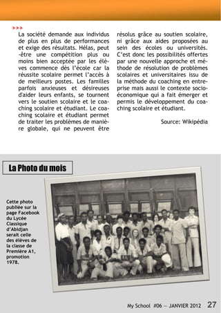 My School #06 — JANVIER 2012 27
Cette photo
publiée sur la
page Facebook
du Lycée
Classique
d’Abidjan
serait celle
des élèves de
la classe de
Première A1,
promotion
1978.
La Photo du mois
La société demande aux individus
de plus en plus de performances
et exige des résultats. Hélas, peut
-être une compétition plus ou
moins bien acceptée par les élè-
ves commence dès l’école car la
réussite scolaire permet l’accès à
de meilleurs postes. Les familles
parfois anxieuses et désireuses
d'aider leurs enfants, se tournent
vers le soutien scolaire et le coa-
ching scolaire et étudiant. Le coa-
ching scolaire et étudiant permet
de traiter les problèmes de maniè-
re globale, qui ne peuvent être
résolus grâce au soutien scolaire,
ni grâce aux aides proposées au
sein des écoles ou universités.
C’est donc les possibilités offertes
par une nouvelle approche et mé-
thode de résolution de problèmes
scolaires et universitaires issu de
la méthode du coaching en entre-
prise mais aussi le contexte socio-
économique qui a fait émerger et
permis le développement du coa-
ching scolaire et étudiant.
Source: Wikipédia
>>>
 