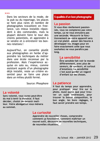 My School #06 — JANVIER 2012 29
Dans les secteurs de la mode, de
la pub ou du reportage, les places
se font plus rares et nombre de
photographes travaillent en free-
lance. Les mieux installés répon-
dent à des commandes, mais la
plupart doivent faire le tour des
clients potentiels, et apprendre à
se vendre et à entretenir les bon-
nes relations !
Aujourd’hui, on conseille plutôt
aux photographes en herbe d’ap-
prendre les techniques du métier
dans une école reconnue par la
profession. Mais l’expérience ac-
quise en solo ou, mieux, comme
assistant auprès d’un photographe
déjà installé, reste un critère es-
sentiel pour se faire une place
dans un milieu plutôt fermé.
Source: Phosphore
5qualitésd’unbonphotographe
1
2
La passion
Si vous êtes réellement passion-
nés, vous ne compterez pas votre
temps, ça ne vous ennuiera pas
une seconde, découvrir le fonc-
tionnement de votre appareil sera
un vrai plaisir, passer des heures à
développer vos images pour en
faire exactement celle que vous
souhaitez ne vous paraîtra pas
long.
La sensibilité
Être sensible fait voir le monde
différemment, avec plus de
saveurs, de couleurs, et surtout
d’émotions. La sensibilité
c’est aussi garder un regard
d’enfant sur les choses.
3
La patience
Il faut du temps pour apprendre,
pour pratiquer, pour lire sur la
photo. Aussi parce que pour trou-
ver un sujet intéressant, pour
trouver la bonne composition, le
bon angle, les bons réglages, il
faut savoir prendre son temps.4
La volonté
Sans volonté, vous aurez peut-être
du mal à tenir la distance. Il faut
décider, choisir de devenir meil-
leur. Votre abnégation vous mènera
au sommet.
5
La curiosité
Apprendre de nouvelles choses, comprendre
comment ça fonctionne, comment maîtriser un
nouvel outil, découvrir de nouvelles techniques,
de nouvelles situations.
>>>
 