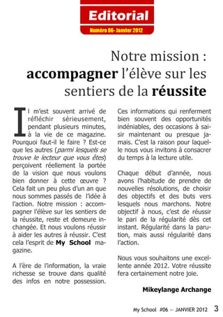 My School #06 — JANVIER 2012 3
Editorial
Numéro 06- Janvier 2012
Notre mission :
accompagner l’élève sur les
sentiers de la réussite
I
l m’est souvent arrivé de
réfléchir sérieusement,
pendant plusieurs minutes,
à la vie de ce magazine.
Pourquoi faut-il le faire ? Est-ce
que les autres (parmi lesquels se
trouve le lecteur que vous êtes)
perçoivent réellement la portée
de la vision que nous voulons
bien donner à cette œuvre ?
Cela fait un peu plus d’un an que
nous sommes passés de l’idée à
l’action. Notre mission : accom-
pagner l’élève sur les sentiers de
la réussite, reste et demeure in-
changée. Et nous voulons réussir
à aider les autres à réussir. C’est
cela l’esprit de My School ma-
gazine.
A l’ère de l’information, la vraie
richesse se trouve dans qualité
des infos en notre possession.
Ces informations qui renferment
bien souvent des opportunités
indéniables, des occasions à sai-
sir maintenant ou presque ja-
mais. C’est la raison pour laquel-
le nous vous invitons à consacrer
du temps à la lecture utile.
Chaque début d’année, nous
avons l’habitude de prendre de
nouvelles résolutions, de choisir
des objectifs et des buts vers
lesquels nous marchons. Notre
objectif à nous, c’est de réussir
le pari de la régularité dès cet
instant. Régularité dans la paru-
tion, mais aussi régularité dans
l’action.
Nous vous souhaitons une excel-
lente année 2012. Votre réussite
fera certainement notre joie.
Mikeylange Archange
 