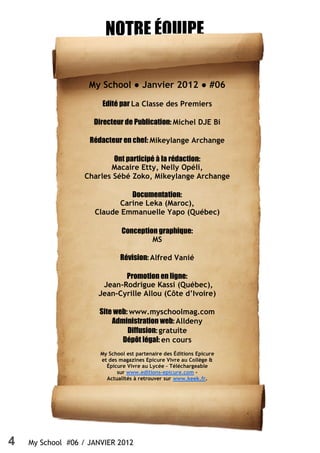 4 My School #06 / JANVIER 2012
NOTRE ÉQUIPE
My School ● Janvier 2012 ● #06
Edité par La Classe des Premiers
Directeur de Publication: Michel DJE Bi
Rédacteur en chef: Mikeylange Archange
Ont participé à la rédaction:
Macaire Etty, Nelly Opéli,
Charles Sébé Zoko, Mikeylange Archange
Documentation:
Carine Leka (Maroc),
Claude Emmanuelle Yapo (Québec)
Conception graphique:
MS
Révision: Alfred Vanié
Promotion en ligne:
Jean-Rodrigue Kassi (Québec),
Jean-Cyrille Allou (Côte d’Ivoire)
Site web: www.myschoolmag.com
Administration web: Alldeny
Diffusion: gratuite
Dépôt légal: en cours
My School est partenaire des Éditions Epicure
et des magazines Epicure Vivre au Collège &
Épicure Vivre au Lycée – Téléchargeable
sur www.editions-epicure.com -
Actualités à retrouver sur www.keek.fr.
 