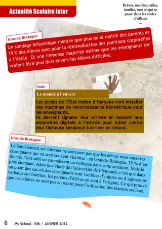 6 My School #06 / JANVIER 2012
Actualité Scolaire Inter
Un sondage britannique montre que plus de la moitié des parents et
19 % des élèves sont pour la réintroduction des punitions corporelles
à l’école. Et une immense majorité estime que les enseignants de-
vraient être plus durs envers les élèves difficiles.
Grande Bretagne
Inde
Le monde à l’envers
Les écoles de l’État indien d’Haryana vont installer
des machines de reconnaissance biométrique pour
les enseignants.
Ils devront signaler leur arrivée en laissant leur
empreinte digitale à l’entrée pour lutter contre
leur fâcheuse tendance à arriver en retard.
Grande Bretagne
Le harcèlement sur Internet ne concerne pas que les élèves mais aussi les
enseignants qui en sont souvent victimes : en Grande-Bretagne, 35 % d’en-
tre eux l’ont subi ou connaissent un collègue dans cette situation. Mais le
plus étonnant, selon une étude de l’université de Plymouth, c’est que dans
un quart des cas où des enseignants sont victimes d’injures ou d’agressions
verbales sur Internet, les parents d’élèves en sont à l’origine. Ce qui prouve
que les adultes ne sont pas en retard pour l’utilisation des réseaux sociaux.
Brèves, insolites, utiles,Brèves, insolites, utiles,Brèves, insolites, utiles,Brèves, insolites, utiles,
inutiles, tout ce qui seinutiles, tout ce qui seinutiles, tout ce qui seinutiles, tout ce qui se
passe dans les écolespasse dans les écolespasse dans les écolespasse dans les écoles
d’ailleursd’ailleursd’ailleursd’ailleurs
............
 