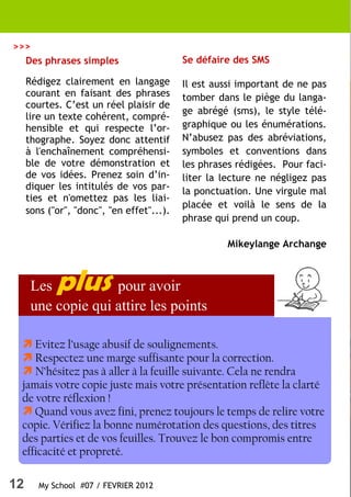 >>>
  Des phrases simples                      Se défaire des SMS

     Rédigez clairement en langage         Il est aussi important de ne pas
     courant en faisant des phrases        tomber dans le piège du langa-
     courtes. C’est un réel plaisir de
                                           ge abrégé (sms), le style télé-
     lire un texte cohérent, compré-
     hensible et qui respecte l’or-        graphique ou les énumérations.
     thographe. Soyez donc attentif        N’abusez pas des abréviations,
     à l'enchaînement compréhensi-         symboles et conventions dans
     ble de votre démonstration et         les phrases rédigées. Pour faci-
     de vos idées. Prenez soin d’in-       liter la lecture ne négligez pas
     diquer les intitulés de vos par-      la ponctuation. Une virgule mal
     ties et n'omettez pas les liai-
                                           placée et voilà le sens de la
     sons ("or", "donc", "en effet"...).
                                           phrase qui prend un coup.

                                                     Mikeylange Archange



      Les   plus    pour avoir
      une copie qui attire les points

    Evitez l’usage abusif de soulignements.
    Respectez une marge suffisante pour la correction.
    N’hésitez pas à aller à la feuille suivante. Cela ne rendra
 jamais votre copie juste mais votre présentation reflète la clarté
 de votre réflexion !
    Quand vous avez fini, prenez toujours le temps de relire votre
 copie. Vérifiez la bonne numérotation des questions, des titres
 des parties et de vos feuilles. Trouvez le bon compromis entre
 efficacité et propreté.

12      My School #07 / FEVRIER 2012
 
