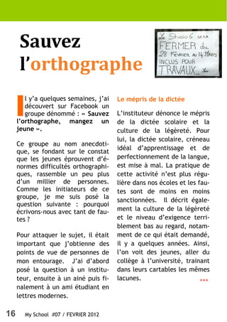 Sauvez
      l’orthographe

     I
        l y’a quelques semaines, j’ai   Le mépris de la dictée
        découvert sur Facebook un
        groupe dénommé : « Sauvez       L’instituteur dénonce le mépris
     l’orthographe, mangez un           de la dictée scolaire et la
     jeune ».                           culture de la légèreté. Pour
                                        lui, la dictée scolaire, créneau
     Ce groupe au nom anecdoti-
                                        idéal d’apprentissage et de
     que, se fondant sur le constat
     que les jeunes éprouvent d’é-      perfectionnement de la langue,
     normes difficultés orthographi-    est mise à mal. La pratique de
     ques, rassemble un peu plus        cette activité n’est plus régu-
     d’un millier de personnes.         lière dans nos écoles et les fau-
     Comme les initiateurs de ce        tes sont de moins en moins
     groupe, je me suis posé la
                                        sanctionnées. Il décrit égale-
     question suivante : pourquoi
     écrivons-nous avec tant de fau-    ment la culture de la légèreté
     tes ?                              et le niveau d’exigence terri-
                                        blement bas au regard, notam-
     Pour attaquer le sujet, il était   ment de ce qui était demandé,
     important que j’obtienne des       il y a quelques années. Ainsi,
     points de vue de personnes de      l’on voit des jeunes, aller du
     mon entourage. J’ai d’abord        collège à l’université, trainant
     posé la question à un institu-     dans leurs cartables les mêmes
     teur, ensuite à un ainé puis fi-   lacunes.                      >>>
     nalement à un ami étudiant en
     lettres modernes.

16       My School #07 / FEVRIER 2012
 