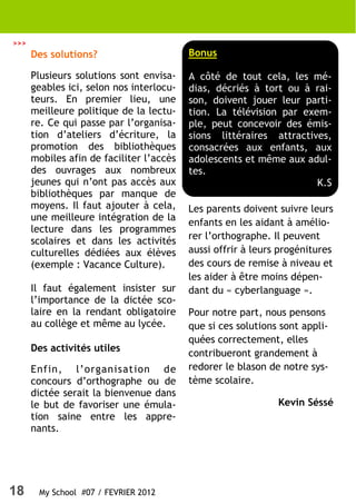 >>>
      Des solutions?                      Bonus

      Plusieurs solutions sont envisa-    A côté de tout cela, les mé-
      geables ici, selon nos interlocu-   dias, décriés à tort ou à rai-
      teurs. En premier lieu, une         son, doivent jouer leur parti-
      meilleure politique de la lectu-    tion. La télévision par exem-
      re. Ce qui passe par l’organisa-    ple, peut concevoir des émis-
      tion d’ateliers d’écriture, la      sions littéraires attractives,
      promotion des bibliothèques         consacrées aux enfants, aux
      mobiles afin de faciliter l’accès   adolescents et même aux adul-
      des ouvrages aux nombreux           tes.
      jeunes qui n’ont pas accès aux                                 K.S
      bibliothèques par manque de
      moyens. Il faut ajouter à cela,     Les parents doivent suivre leurs
      une meilleure intégration de la
                                          enfants en les aidant à amélio-
      lecture dans les programmes
      scolaires et dans les activités     rer l’orthographe. Il peuvent
      culturelles dédiées aux élèves      aussi offrir à leurs progénitures
      (exemple : Vacance Culture).        des cours de remise à niveau et
                                          les aider à être moins dépen-
      Il faut également insister sur      dant du « cyberlanguage ».
      l’importance de la dictée sco-
      laire en la rendant obligatoire     Pour notre part, nous pensons
      au collège et même au lycée.        que si ces solutions sont appli-
                                          quées correctement, elles
      Des activités utiles
                                          contribueront grandement à
      Enfin, l’organisation de            redorer le blason de notre sys-
      concours d’orthographe ou de        tème scolaire.
      dictée serait la bienvenue dans
      le but de favoriser une émula-                          Kevin Séssé
      tion saine entre les appre-
      nants.




18     My School #07 / FEVRIER 2012
 