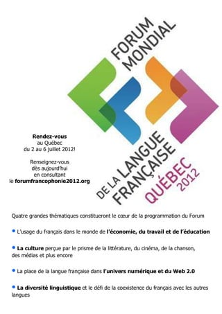 Rendez-vous
              au Québec
         du 2 au 6 juillet 2012!

        Renseignez-vous
        dès aujourd’hui
         en consultant
le forumfrancophonie2012.org




    Quatre grandes thématiques constitueront le cœur de la programmation du Forum


    • L’usage du français dans le monde de l’économie, du travail et de l’éducation
    • La culture perçue par le prisme de la littérature, du cinéma, de la chanson,
    des médias et plus encore


    • La place de la langue française dans l’univers numérique et du Web 2.0
    • La diversité linguistique et le défi de la coexistence du français avec les autres
    langues

2      My School #07 / FEVRIER 2012
 