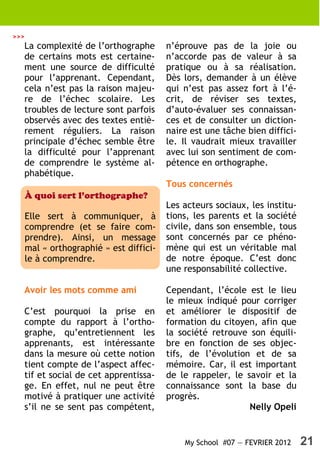 >>>
  La complexité de l’orthographe          n’éprouve pas de la joie ou
  de certains mots est certaine-          n’accorde pas de valeur à sa
  ment une source de difficulté           pratique ou à sa réalisation.
  pour l’apprenant. Cependant,            Dès lors, demander à un élève
  cela n’est pas la raison majeu-         qui n’est pas assez fort à l’é-
  re de l’échec scolaire. Les             crit, de réviser ses textes,
  troubles de lecture sont parfois        d’auto-évaluer ses connaissan-
  observés avec des textes entiè-         ces et de consulter un diction-
  rement réguliers. La raison             naire est une tâche bien diffici-
  principale d’échec semble être          le. Il vaudrait mieux travailler
  la difficulté pour l’apprenant          avec lui son sentiment de com-
  de comprendre le système al-            pétence en orthographe.
  phabétique.
                                          Tous concernés
      À quoi sert l’orthographe?
                                          Les acteurs sociaux, les institu-
      Elle sert à communiquer, à          tions, les parents et la société
      comprendre (et se faire com-        civile, dans son ensemble, tous
      prendre). Ainsi, un message         sont concernés par ce phéno-
      mal « orthographié » est diffici-   mène qui est un véritable mal
      le à comprendre.                    de notre époque. C’est donc
                                          une responsabilité collective.

  Avoir les mots comme ami                Cependant, l’école est le lieu
                                          le mieux indiqué pour corriger
  C’est pourquoi la prise en              et améliorer le dispositif de
  compte du rapport à l’ortho-            formation du citoyen, afin que
  graphe, qu’entretiennent les            la société retrouve son équili-
  apprenants, est intéressante            bre en fonction de ses objec-
  dans la mesure où cette notion          tifs, de l’évolution et de sa
  tient compte de l’aspect affec-         mémoire. Car, il est important
  tif et social de cet apprentissa-       de le rappeler, le savoir et la
  ge. En effet, nul ne peut être          connaissance sont la base du
  motivé à pratiquer une activité         progrès.
  s’il ne se sent pas compétent,                              Nelly Opeli


                                              My School #07 — FEVRIER 2012    21
 