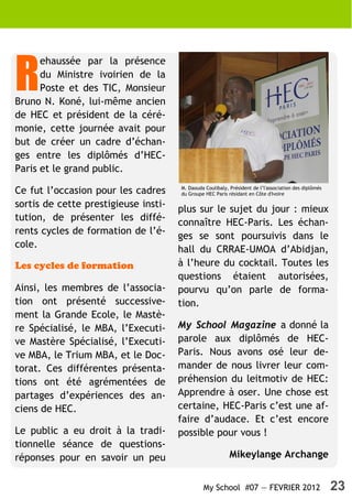R
      ehaussée par la présence
      du Ministre ivoirien de la
      Poste et des TIC, Monsieur
Bruno N. Koné, lui-même ancien
de HEC et président de la céré-
monie, cette journée avait pour
but de créer un cadre d’échan-
ges entre les diplômés d’HEC-
Paris et le grand public.
                                      M. Daouda Coulibaly, Président de l’l'association des diplômés
Ce fut l’occasion pour les cadres     du Groupe HEC Paris résidant en Côte d'Ivoire

sortis de cette prestigieuse insti-   plus sur le sujet du jour : mieux
tution, de présenter les diffé-
                                      connaître HEC-Paris. Les échan-
rents cycles de formation de l’é-
                                      ges se sont poursuivis dans le
cole.                                 hall du CRRAE-UMOA d’Abidjan,
Les cycles de formation               à l’heure du cocktail. Toutes les
                                      questions étaient autorisées,
Ainsi, les membres de l’associa-      pourvu qu’on parle de forma-
tion ont présenté successive-         tion.
ment la Grande Ecole, le Mastè-
re Spécialisé, le MBA, l’Executi-     My School Magazine a donné la
ve Mastère Spécialisé, l’Executi-     parole aux diplômés de HEC-
ve MBA, le Trium MBA, et le Doc-      Paris. Nous avons osé leur de-
torat. Ces différentes présenta-      mander de nous livrer leur com-
tions ont été agrémentées de          préhension du leitmotiv de HEC:
partages d’expériences des an-        Apprendre à oser. Une chose est
ciens de HEC.                         certaine, HEC-Paris c’est une af-
                                      faire d’audace. Et c’est encore
Le public a eu droit à la tradi-      possible pour vous !
tionnelle séance de questions-
réponses pour en savoir un peu                             Mikeylange Archange


                                               My School #07 — FEVRIER 2012                            23
 