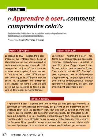 FORMATION

      « Apprendre à oser...comment
      comprendre cela?»
      Sept diplômés de HEC-Paris ont accepté de nous partager leur vision
      du leitmotiv de la prestigieuse institution.
      Propos recueillis par Mikeylange Archange




       Michel Aka-Anghui                                      Pierre-Henri Koffi

 Le slogan de HEC « Apprendre à oser »                  La formule « Apprendre à oser » ren-
 s’adresse aux entrepreneurs. C’est un                  ferme deux propositions qui sont appa-
 établissement où l’on vous apprend un                  remment contradictoires. A priori, on
 certain nombre de méthodes, de tech-                   peut dire qu’on n’apprend pas à oser.
 nologies…et le jour où vous vous re-                   Et pourtant, on peut apprendre à oser.
 trouvez en entreprise, il faut innover,                C’est cela le pari de HEC. Dire qu’on
 il faut faire les choses différemment                  peut apprendre, que l’expérience peut
 afin de marquer la différence avec les                 s’apprendre. Qu’on peut apprendre du
 autres et progresser en entreprise.                    point de vue comportemental, on peut
 C’est pousser les gens à aller au delà                 apprendre à apprendre, on peut bien
 de ce qui est classique de façon à pou-                évidemment apprendre à oser.
 voir se développer personnellement.


                               Daouda Coulibaly

     « Apprendre à oser » signifie que l’on ne veut pas des gens qui viennent se
     contenter de connaissances théoriques, qui partent et qui s’asseyent en en-
     treprises pour juste les appliquer. HEC veut dire par là qu’elle cherche des
     leaders, qu’elle cherche des personnes charismatiques, des managers de de-
     main qui puissent, à la fois, apporter l’impulsion qu’il faut, dans le cas où ils
     travaillent dans une entreprise ou qui peuvent éventuellement créer leur pro-
     pre business. Donc, pas des personnes qui sont dans une station précise mais
     dans une dynamique de mouvement et de création de valeurs permanentes.



24       My School #07 / FEVRIER 2012
 