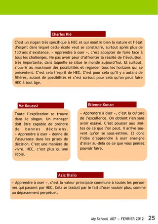 Charles Kié

 C’est un slogan très spécifique à HEC et qui montre bien la nature et l’état
 d’esprit dans lequel cette école veut se construire, surtout après plus de
 130 ans d’existence. « Apprendre à oser », c’est accepter de faire face à
 tous les challenges. Ne pas avoir peur d’affronter la réalité de l’évolution,
 très importante, dans laquelle se situe le monde aujourd’hui. Et surtout,
 s’ouvrir au maximum des possibilités et regarder tous les horizons qui se
 présentent. C’est cela l’esprit de HEC. C’est pour cela qu’il y a autant de
 filières, autant de possibilités et c’est surtout pour cela qu’on peut faire
 HEC à tout âge.




    Me Kouassi                               Etienne Konan

 Toute l’explication se trouve           « Apprendre à oser », c’est la culture
 dans le slogan. Un manager              de l’excellence. On obtient rien sans
 doit être capable de prendre            avoir essayé. C’est pousser aux limi-
 de     bonnes     décisions.            tes de ce que l’on peut. Il arrive sou-
 « Apprendre à oser » donne de           vent qu’on se sous-estime. Et donc
 l’assurance dans les prises de          l’idée d’apprendre à oser enseigne
 décision. C’est une manière de          d’aller au-delà de ce que vous pensez
 vivre. HEC, c’est plus qu’une           pouvoir faire.
 école.




                           Aziz Diallo
« Apprendre à oser », c’est la valeur principale commune à toutes les person-
nes qui passent par HEC. Cela se traduit par le fait d’oser vouloir plus, comme
un dépassement perpétuel.




                                               My School #07 — FEVRIER 2012        25
 