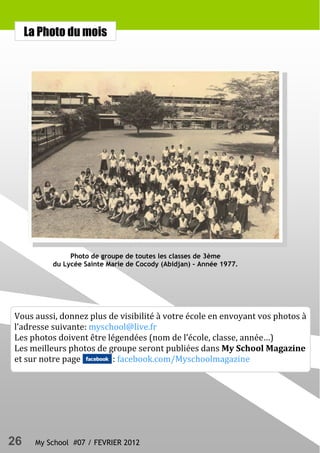 La Photo du mois




                Photo de groupe de toutes les classes de 3ème
           du Lycée Sainte Marie de Cocody (Abidjan) - Année 1977.




Vous aussi, donnez plus de visibilité à votre école en envoyant vos photos à
l’adresse suivante: myschool@live.fr
Les photos doivent être légendées (nom de l’école, classe, année…)
Les meilleurs photos de groupe seront publiées dans My School Magazine
et sur notre page        : facebook.com/Myschoolmagazine




26     My School #07 / FEVRIER 2012
 